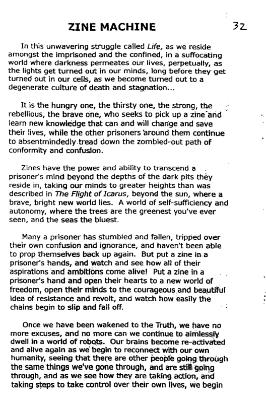 ZINE MACHINE 3z In this unwavering struggle called Life, as we reside amongst the imprisoned and the confined, in a suffocating world where darkness permeates our lives, perpetually, as the lights get turned out in our minds, long before they get turned out in our cells, as we become turned out to a degenerate culture of death and stagnation... It is the hungry one, the thirsty one, the strong, the rebellious, the brave one, who seeks to pick up a zine’and learn new knowledge that can and will change and save their lives, while the other prisoners around them continue to absentmindedly tread down the zombied-out path of conformity and confusion. Zines have the power and ability to transcend a prisoner’s mind beyond the depths of the dark pits they reside in, taking our minds to greater heights than was described in The Flight of Icarus, beyond the sun, where a brave, bright new world lies. A world of self-sufficiency and autonomy, where the trees are the greenest you’ve ever seen, and the seas the bluest. Many a prisoner has stumbled and fallen, tripped over their own confusion and ignorance, and haven’t been able to prop themselves back up again. But put a zine in.a prisoner’s hands, and watch and see how all of their aspirations and ambitions come alive! Put a zine in a prisoner’s hand and open their hearts to a new world of freedom, open their minds to the courageous and beautiful idea of resistance and revolt, and watch how easily the chains begin to slip and fall off. Once we have been wakened to the Truth, we have no more excuses, and no more can we continue to aimlessly dwell in a world of robats. Our brains become re-activated and alive again as we begin to reconnect with our own humanity, seeing that there are other people going through the same things we’ve gone through, and are stifl going through, and as we see how they are taking action, and taking steps to take control over their own lives, we begin